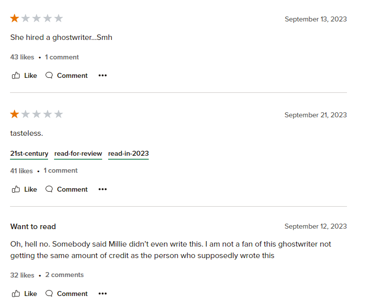 Three reviews for Millie Bobby Brown's Nineteen Steps. The first 1-star review states "She hired a ghostwriter...Smh". The next 1-star review says "tasteless". The last review did not leave a rating, but states "Oh, hell no. Somebody said Millie didn't even write this. I am not a fan of this ghostwriter not getting the same amount credit as the person who supposedly wrote this"

These reviews show that there is a negative perception when celebrities use ghostwriters for their fiction novels. 